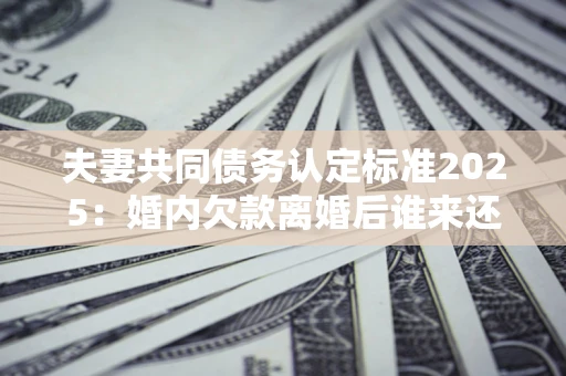 北京夫妻共同债务认定标准2025：婚内欠款离婚后谁来还？