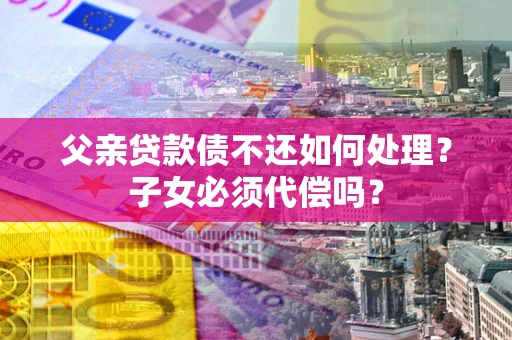北京父亲贷款债不还如何处理？子女必须代偿吗？