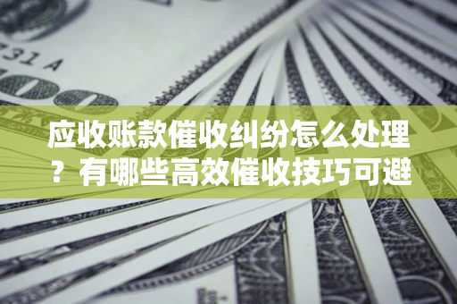 北京应收账款催收纠纷怎么处理？有哪些高效催收技巧可避免坏账？